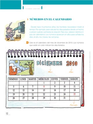 12
Y los números... ¿dónde están?
MinisteriodeEducación•Materialdedistribucióngratuita
Números en el calendario
Desde hace muchísimos años, los hombres necesitaron medir el
tiempo. Por ejemplo, para calcular los días pasados desde un hecho,
o prever cuándo cambiaría la estación Para eso, idearon distintos ti-
pos de calendarios. Los números aparecen en ellos para señalar los
días, el año, los meses, las semanas.
Este es el calendario del mes de diciembre de 2010. Los números
que están en color indican los días feriados.
1
Mes
Feriado
Año
 