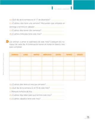 13
Y los números... ¿dónde están?
MinisteriodeEducación•Materialdedistribucióngratuita
a) ¿Qué día de la semana es el 17 de diciembre?
b) ¿Cuántos días tiene una semana? ¡Recuerden que empieza en
domingo y termina en sábado!
c) ¿Cuántos días tienen dos semanas?
d) ¿Cuántos miércoles tiene este mes?
¿Se animan a armar el calendario de este mes? Coloquen los nú-
meros de cada día. A continuación tienen el molde en blanco, listo
para completar.
a) ¿Cuántos días tiene el mes que armaron?
b) ¿Qué día de la semana es el 15 de este mes?
c) Marquen la fecha de hoy.
d) ¿Cuántos días faltan para que termine este mes?
e) ¿Cuántos sábados tiene este mes?
2
DOMINGO LUNES MARTES MIÉRCOLES JUEVES VIERNES SÁBADO
 