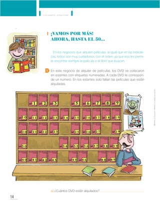 14
Y los números... ¿dónde están?
MinisteriodeEducación•Materialdedistribucióngratuita
¡Vamos por más!
AHORA, HASTA EL 50...
En los negocios que alquilan películas, al igual que en las bibliote-
cas, todos son muy cuidadosos con el orden, ya que eso les permi-
te encontrar siempre la película o el libro que buscan.
En este negocio de alquiler de películas, los DVD se colocaron
en estantes con etiquetas numeradas. A cada DVD le correspon-
de un número. En los estantes solo faltan las películas que están
alquiladas.
a) ¿Cuántos DVD están alquilados?
1
 