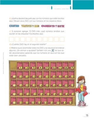 15
Y los números... ¿dónde están?
MinisteriodeEducación•Materialdedistribucióngratuita
b) Josefina devolvió las películas con los números que están escritos
aquí. Dibujen esos DVD con sus números en los espacios libres.
c) Si quisieran agregar 10 DVD más, ¿qué números tendrían que
escribir en las etiquetas? Escríbanlos aquí.
d) ¿Cuántos DVD hay en el segundo estante?
e) Malena quiso acomodar todos los DVD y se equivocó al ordenar
algunos. ¿Se animan a ayudarla? Señalen con una los que es-
tán desordenados sabiendo que los números en azul son los que
están bien ubicados.
 
