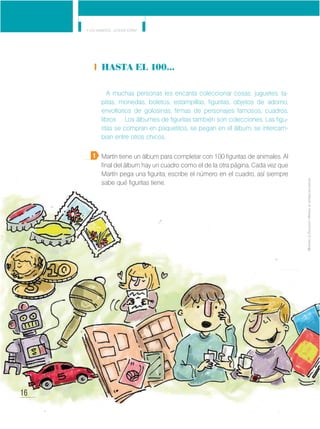 16
Y los números... ¿dónde están?
MinisteriodeEducación•Materialdedistribucióngratuita
Hasta el 100…
A muchas personas les encanta coleccionar cosas: juguetes, ta-
pitas, monedas, boletos, estampillas, figuritas, objetos de adorno,
envoltorios de golosinas, firmas de personajes famosos, cuadros,
libros… Los álbumes de figuritas también son colecciones. Las figu-
ritas se compran en paquetitos, se pegan en el álbum, se intercam-
bian entre otros chicos.
Martín tiene un álbum para completar con 100 figuritas de animales. Al
final del álbum hay un cuadro como el de la otra página. Cada vez que
Martín pega una figurita, escribe el número en el cuadro, así siempre
sabe qué figuritas tiene.
1
16
MinisteriodeEducación•Materialdedistribucióngratuita
 