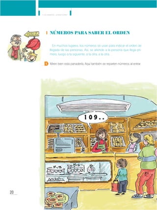 20
Y los números... ¿dónde están?
MinisteriodeEducación•Materialdedistribucióngratuita
Números para saber el orden
En muchos lugares, los números se usan para indicar el orden de
llegada de las personas. Así, se atiende a la persona que llega pri-
mero, luego a la siguiente, a la otra, a la otra…
Miren bien esta panadería. Aquí también se reparten números al entrar.1
 