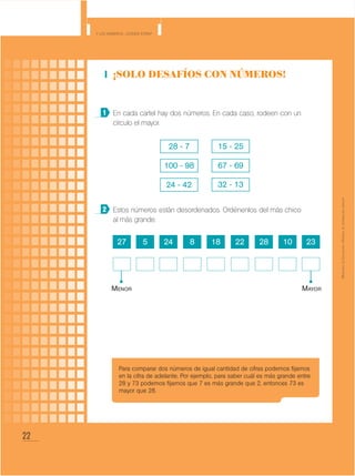 22
Y los números... ¿dónde están?
MinisteriodeEducación•Materialdedistribucióngratuita
¡Solo desafíos con números!
En cada cartel hay dos números. En cada caso, rodeen con un
círculo el mayor.
Estos números están desordenados. Ordénenlos del más chico
al más grande.
1
2
28 - 7
100 - 98
24 - 42
15 - 25
67 - 69
32 - 13
27 1824 285 228 10 23
Menor Mayor
Para comparar dos números de igual cantidad de cifras podemos fijarnos
en la cifra de adelante. Por ejemplo, para saber cuál es más grande entre
28 y 73 podemos fijarnos que 7 es más grande que 2, entonces 73 es
mayor que 28.
 