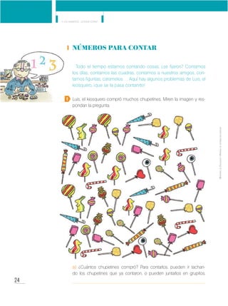 24
Y los números... ¿dónde están?
MinisteriodeEducación•Materialdedistribucióngratuita
Números para contar
Todo el tiempo estamos contando cosas, ¿se fijaron? Contamos
los días, contamos las cuadras, contamos a nuestros amigos, con-
tamos figuritas, caramelos… Aquí hay algunos problemas de Luis, el
kiosquero, ¡que se la pasa contando!
Luis, el kiosquero compró muchos chupetines. Miren la imagen y res-
pondan la pregunta.
a) ¿Cuántos chupetines compró? Para contarlos, pueden ir tachan-
do los chupetines que ya contaron, o pueden juntarlos en grupitos.
1
 