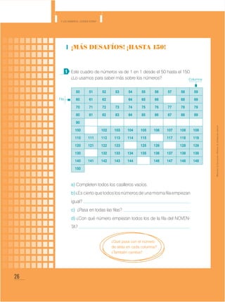 26
Y los números... ¿dónde están?
MinisteriodeEducación•Materialdedistribucióngratuita
¡Más desafíos! ¡Hasta 150!
Este cuadro de números va de 1 en 1 desde el 50 hasta el 150.
¿Lo usamos para saber más sobre los números?
a) Completen todos los casilleros vacíos.
b)¿Esciertoquetodoslosnúmerosdeunamismafilaempiezan
igual?
c) ¿Pasa en todas las filas?
d) ¿Con qué número empiezan todos los de la fila del NOVEN-
TA?
1
50 51 52 53 54 55 56 57 58 59
60 61 62 64 65 66 68 69
70 71 72 73 74 75 76 77 78 79
80 81 82 83 84 85 86 87 88 89
90
100 102 103 104 105 106 107 108 109
110 111 112 113 114 115 117 118 119
120 121 122 123 125 126 128 129
130 132 133 134 135 136 137 138 139
140 141 142 143 144 146 147 148 149
150
Fila
Columna
¿Qué pasa con el número
de atrás en cada columna?
¿También cambia?
 