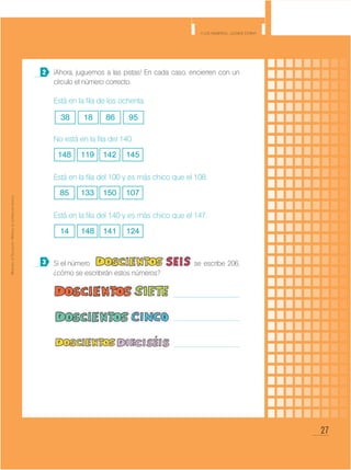 27
Y los números... ¿dónde están?
MinisteriodeEducación•Materialdedistribucióngratuita
¡Ahora, juguemos a las pistas! En cada caso, encierren con un
círculo el número correcto.
Está en la fila de los ochenta.
No está en la fila del 140.
Está en la fila del 100 y es más chico que el 108.
Está en la fila del 140 y es más chico que el 147.
Si el número 					 se escribe 206,
¿cómo se escribirán estos números?
		 			
					
					
2
3
38 8618 95
148 142119 145
85 150133 107
14 141148 124
 