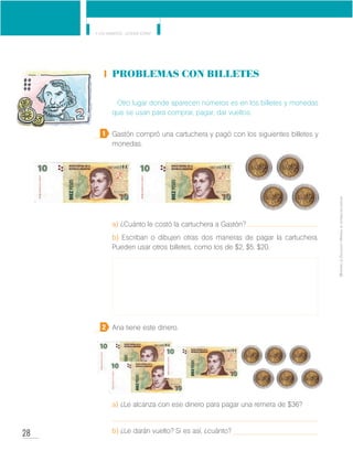 28
Y los números... ¿dónde están?
MinisteriodeEducación•Materialdedistribucióngratuita
Problemas con billetes
Otro lugar donde aparecen números es en los billetes y monedas
que se usan para comprar, pagar, dar vueltos.
Gastón compró una cartuchera y pagó con los siguientes billetes y
monedas.
a) ¿Cuánto le costó la cartuchera a Gastón?
b) Escriban o dibujen otras dos maneras de pagar la cartuchera.
Pueden usar otros billetes, como los de $2, $5, $20.
Ana tiene este dinero.
a) ¿Le alcanza con ese dinero para pagar una remera de $36?
b) ¿Le darán vuelto? Si es así, ¿cuánto?
1
2
 