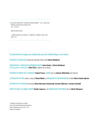 Te presentamos al equipo que trabajó para que este material llegue a tus manos:
Coordinó la producción de todos los fascículos Piedra Libre, Patricia Maddonni.
Supervisaron y asesoraron pedagógicamente Ianina Gueler y Patricia Maddonni.
Una especialista en Matemática, Silvia Chara, colaboró con su lectura.
Coordinó la edición de la colección Raquel Franco, y editó junto con Gustavo Wolovelsky este fascículo.
La Dirección de Arte estuvo a cargo de Rafael Medel, y la búsqueda de documentación la realizó María Celeste Iglesias.
Escribieron el contenido del fascículo María Mercedes Etchemendy, Graciela Zilberman y Verónica Grimaldi.
Ilustró la tapa y la página central Claudia Legnazzi, y las ilustraciones del interior las hizo Martín Mosquera.
Y los múmeros ¿dónde están? / coordinado por Patricia Maddonni. - 1a ed. - Buenos Aires :
	 Ministerio de Educación de la Nación, 2010.
32 p. ; 21x28 cm.
ISBN 978-950-00-0790-0
1. Material Auxiliar para la Enseñanza. 2. Matemática. I. Maddonni, Patricia, coord.
CDD 371.33
© Ministerio de Educación de la Nación
Pizzurno 935, Ciudad Autónoma de Buenos Aires
Hecho el depósito que marca la ley 11.723.
Impreso en la Argentina.
 