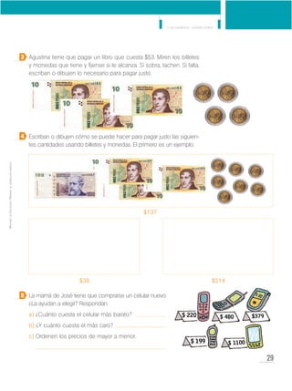 29
Y los números... ¿dónde están?
MinisteriodeEducación•Materialdedistribucióngratuita
Agustina tiene que pagar un libro que cuesta $53. Miren los billetes
y monedas que tiene y fíjense si le alcanza. Si sobra, tachen. Si falta,
escriban o dibujen lo necesario para pagar justo.
Escriban o dibujen cómo se puede hacer para pagar justo las siguien-
tes cantidades usando billetes y monedas. El primero es un ejemplo.
La mamá de José tiene que comprarse un celular nuevo.
¿La ayudan a elegir? Respondan.
a) ¿Cuánto cuesta el celular más barato?
b) ¿Y cuánto cuesta el más caro?
c) Ordenen los precios de mayor a menor.
3
4
5
$38 $214
$137
 