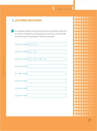 31
Y los números... ¿dónde están?
MinisteriodeEducación•Materialdedistribucióngratuita
¡Último desafío!
En la página anterior vimos que los números se podían desarmar
en sumas. Pruébenlo con los siguientes números y escriban dife-
rentes formas de desarmarlos. ¡Hay tres ejemplos!
325 	 300 + 20 + 5
325 	 200 + 125
325 	 100 + 100 + 100 + 25
487
95
756
180
532
1
 