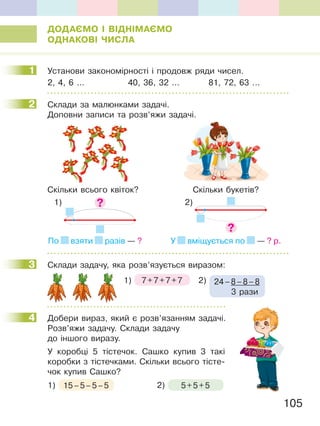 105
ДОДаЄМО І ВІДНІМаЄМО
ОДНаКОВІ ЧиСЛа
1 Установи закономірності і продовж ряди чисел.
2, 4, 6 ... 40, 36, 32 ... 81, 72, 63 ...
2 Склади за малюнками задачі.
Доповни записи та розв’яжи задачі.
2)1)
У вміщується по — ? р.
Скільки букетів?
По взяти разів — ?
Скільки всього квіток?
3 Склади задачу, яка розв’язується виразом:
1) 7+7+7+7 2) 24–8–8–8
3 рази
4 Добери вираз, який є розв’язанням задачі.
Розв’яжи задачу. Склади задачу
до іншого виразу.
У коробці 5 тістечок. Сашко купив 3 такі
коробки з тістечками. Скільки всього тісте-
чок купив Сашко?
1) 15–5–5–5 2) 5+5+5
1
2
3
4
 
