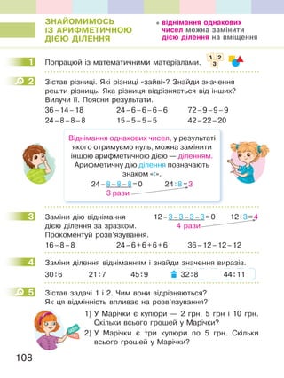 108
ЗНаЙОМиМОСЬ
ІЗ аРиФМетиЧНОЮ
ДІЄЮ ДІЛеННЯ
1 Попрацюй із математичними матеріалами.
2 Зістав різниці. Які різниці «зайві»? Знайди значення
решти різниць. Яка різниця відрізняється від інших?
Вилучи її. Поясни результати.
36–14–18 24–6–6–6–6 72–9–9–9
24–8–8–8 15–5–5–5 42–22–20
Віднімання однакових чисел, у результаті
якого отримуємо нуль, можна замінити
іншою арифметичною дією — діленням.
Арифметичну дію ділення позначають
знаком «:».
24–8–8–8=0 24:8=3
3 рази
3 Заміни дію віднімання
дією ділення за зразком.
Прокоментуй розв’язування.
16–8–8 24–6+6+6+6 36–12–12–12
4 Заміни ділення відніманням і знайди значення виразів.
30:6 21:7 45:9 32:8 44:11
5 Зістав задачі 1 і 2. Чим вони відрізняються?
Як ця відмінність впливає на розв’язування?
1) У Марічки є купюри — 2 грн, 5 грн і 10 грн.
Скільки всього грошей у Марічки?
2) У Марічки є три купюри по 5 грн. Скільки
всього грошей у Марічки?
віднімання однакових
чисел можна замінити
дією ділення на вміщення
1
1 2
3
2
3 12–3–3–3–3=0 12:3=4
4 рази
4
5
 
