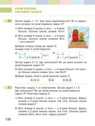130
РОЗВ’ЯЗУЄМО
СКЛаДеНІ ЗаДаЧІ
1 Зістав задачі 1 і 2. Чим вони відрізняються? Як їх відмін-
ність вплине на розв’язування задачі 2?
1) Вітя зловив 5 окунів, а тато — у 4 рази
більше. Скільки окунів зловив тато?
2) Вітя зловив 5 окунів, а тато — у 4 рази
більше. Скільки окунів зловили Вітя
і тато разом?
Добери опорну схему до задачі 2,
склади план її розв’язування.
I —
II — ?, у рази б.
На ? I —
II — ?, у рази б.
?
а) б)
Зістав задачі 2 і 3. Що змінилося? Як ця зміна вплине на
розв’язування задачі 3?
3) Вітя зловив 5 окунів, а тато — у 4 рази більше. На скіль-
ки більше окунів зловив тато, ніж Вітя?
Добери вираз, який є розв’язанням задачі 3.
5+5.4 5.4 5.4–5
2 Розв’яжи задачу 1 із поясненням. Зістав задачі 1 і 2.
Що змінилося? Як ця зміна вплине на розв’язування
задачі 2? Розв’яжи задачу 2.
1) Вітя зловив 5 окунів, а тато — у 4 рази більше. Дідусь
зловив у 2 рази менше окунів, ніж тато. Скільки окунів
зловив дідусь?
2) Вітя зловив 5 окунів, а тато — у 4 рази більше. Дідусь
зловив у 2 рази менше окунів, ніж тато. Скільки окунів
зловили Вітя, його тато і дідусь разом?
1
2
 