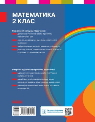 Навчальний матеріал підручника:
допоможе учням пізнавати й розуміти
навколишній світ
сприятиме розвитку в учнів математичного
мислення
забезпечить організацію навчання в діяльності
розкриє зв’язок математики з іншими освітніми
галузями та реальним життям
Інтернет-підтримка підручника дозволить:
здійснити інтерактивне онлайн-тестування
за темами уроків
ознайомитись із рекомендаціями щодо
виконання завдань, додатковими завданнями
унаочнити навчальний матеріал за допомогою
презентацій
МАТЕМАТИКА
2 КЛАС
 