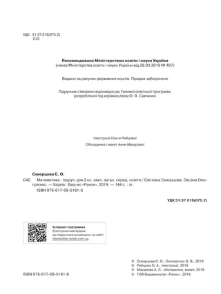 УДК 51:37.016(075.2)
С42
Рекомендовано Міністерством освіти і науки України
(наказ Міністерства освіти і науки України від 28.03.2019 № 407)
Видано за рахунок державних коштів. Продаж заборонено
Підручник створено відповідно до Типової освітньої програми,
розробленої під керівництвом О. Я. Савченко
Ілюстрації Ольги Рибцової
Обкладинка і макет Анни Макарової
	 Скворцова С. О.
С42	 	 Математика : підруч. для 2 кл. закл. загал. серед. освіти / Світлана Скворцова, Оксана Оно-
прієнко. — Харків : Вид-во «Ранок», 2019. — 144 с. : іл.
		 ISBN 978-617-09-5181-6
УДК 51:37.016(075.2)
Інтернет-підтримка
Електронні матеріали
до підручника розміщено на сайті
interactive.ranok.com.ua
	 ©	 Скворцова С. О., Онопрієнко О. В., 2019
	 ©	 Рибцова О. А., ілюстрації, 2019
	 ©	 Макарова А. Л., обкладинка, макет, 2019
ISBN 978-617-09-5181-6	 ©	 ТОВ Видавництво «Ранок», 2019
 
