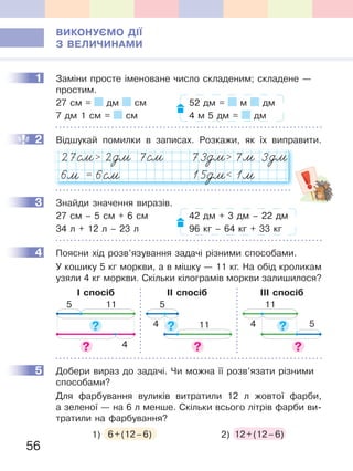 56
ВиКОНУЄМО ДІЇ
З ВеЛиЧиНаМи
1 Заміни просте іменоване число складеним; складене —
простим.
27 см = дм см 52 дм = м дм
7 дм 1 см = см 4 м 5 дм = дм
2 Відшукай помилки в записах. Розкажи, як їх виправити.
27  2 7 73  7 3
6 = 6 15  1
oм
oм
oмЊм Њм Њм
м
м
Њм м
3 Знайди значення виразів.
27 см – 5 см + 6 см 42 дм + 3 дм – 22 дм
34 л + 12 л – 23 л 96 кг – 64 кг + 33 кг
4 Поясни хід розв’язування задачі різними способами.
У кошику 5 кг моркви, а в мішку — 11 кг. На обід кроликам
узяли 4 кг моркви. Скільки кілограмів моркви залишилося?
І спосіб ІІ спосіб ІІІ спосіб
5 11
4
5
4 11 4 5
11
5 Добери вираз до задачі. Чи можна її розв’язати різними
способами?
Для фарбування вуликів витратили 12 л жовтої фарби,
а зеленої — на 6 л менше. Скільки всього літрів фарби ви-
тратили на фарбування?
1) 6+(12–6) 2) 12+(12–6)
1
2
3
4
5
 