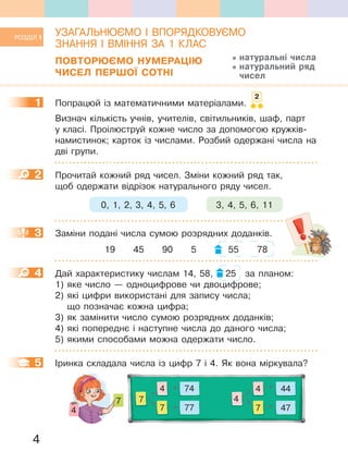 4
УЗАГАЛЬНЮЄМО І ВПОРЯДКОВУЄМО
ЗНАННЯ І ВМІННЯ ЗА 1 КЛАС
ПОВтОРЮЄМО НУМеРаЦІЮ
ЧиСеЛ ПеРШОЇ СОтНІ
1 Попрацюй із математичними матеріалами.
Визнач кількість учнів, учителів, світильників, шаф, парт
у класі. Проілюструй кожне число за допомогою кружків-
намистинок; карток із числами. Розбий одержані числа на
дві групи.
2 Прочитай кожний ряд чисел. Зміни кожний ряд так,
щоб одержати відрізок натурального ряду чисел.
0, 1, 2, 3, 4, 5, 6 3, 4, 5, 6, 11
3 Заміни подані числа сумою розрядних доданків.
19 45 90 5 55 78
4 Дай характеристику числам 14, 58, 25 за планом:
1) яке число — одноцифрове чи двоцифрове;
2) які цифри використані для запису числа;
що позначає кожна цифра;
3) як замінити число сумою розрядних доданків;
4) які попереднє і наступне числа до даного числа;
5) якими способами можна одержати число.
5 Іринка складала числа із цифр 7 і 4. Як вона міркувала?
7 4
7
7
7
4
4
474 44
77 47
РОЗДІЛ 1
натуральні числа
натуральний ряд
чисел
1
2
2
3
4
5
 