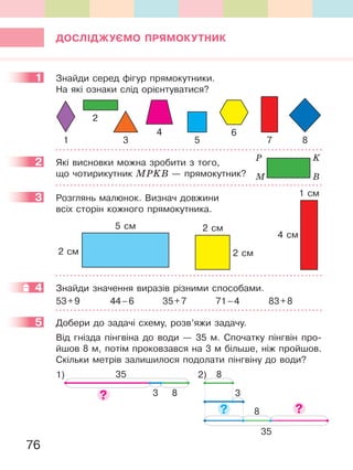 76
ДОСЛІДЖУЄМО ПРЯМОКУтНиК
1 Знайди серед фігур прямокутники.
На які ознаки слід орієнтуватися?
2
1
4
5 7 83
6
2 Які висновки можна зробити з того,
що чотирикутник МРKВ — прямокутник?
3 Розглянь малюнок. Визнач довжини
всіх сторін кожного прямокутника.
4 см
1 см
2 см
2 см
5 см
2 см
4 Знайди значення виразів різними способами.
53+9 44–6 35+7 71–4 83+8
5 Добери до задачі схему, розв’яжи задачу.
Від гнізда пінгвіна до води — 35 м. Спочатку пінгвін про-
йшов 8 м, потім проковзався на 3 м більше, ніж пройшов.
Скільки метрів залишилося подолати пінгвіну до води?
1)
3 8
35 2) 8
3
8
35
1
2 P
M
K
B
3
4
5
 