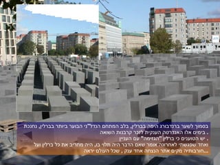 בסמוך לשער ברנדבורג היפה בברלין ,  בלב המתחם הנדל " ני הבוער ביותר בברלין ,  נחנכת בימים אלו האנדרטה הענקית לזכר קרבנות השואה .  יש הטוענים כי ברלין  " הגזימה "  עם העניין .  ואחד שפגשתי לאחרונה אומר שאם הדבר היה תלוי בו ,  היה מחריב את כל ברלין ועל חורבותיה מקים אתר הנצחה אחד ענק  ,  שכל העולם יראה ... 