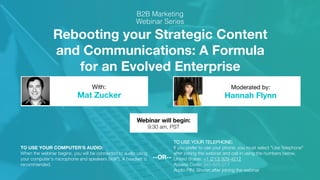 Rebooting your Strategic Content
and Communications: A Formula
for an Evolved Enterprise
Mat Zucker Hannah Flynn
With: Moderated by:
TO USE YOUR COMPUTER'S AUDIO:
When the webinar begins, you will be connected to audio using
your computer's microphone and speakers (VoIP). A headset is
recommended.
Webinar will begin:
9:30 am, PST
TO USE YOUR TELEPHONE:
If you prefer to use your phone, you must select "Use Telephone"
after joining the webinar and call in using the numbers below.
United States: +1 (213) 929-4212
Access Code: 345-625-277
Audio PIN: Shown after joining the webinar
--OR--
 