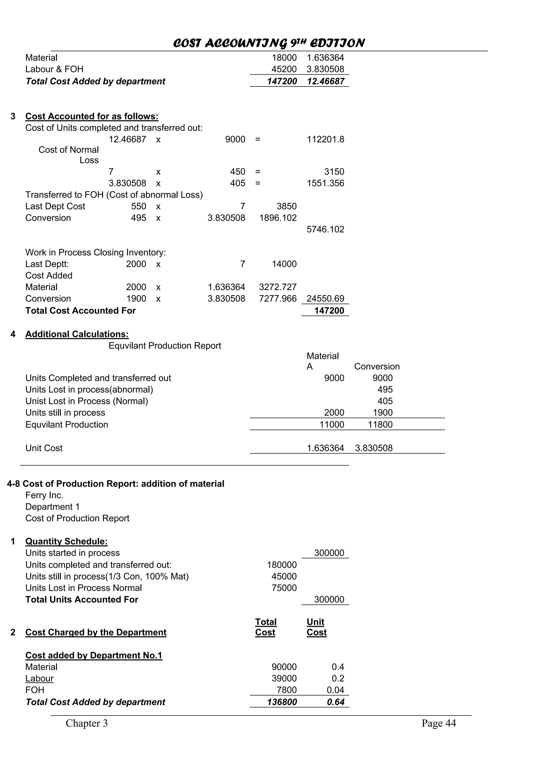 COST ACCOUNTING 9TH EDITION
Chapter 3 Page 44
Material 18000 1.636364
Labour & FOH 45200
Total Cost Added by department
3.830508
147200 12.46687
3 Cost Accounted for as follows:
Cost of Units completed and transferred out:
12.46687 x 9000 = 112201.8
7 x 3150
x = 1551.356
550 x
Conversion 495 x 3.830508 1896.102
5746.102
Work in Process Closing Inventory:
Last Deptt: 2000 x 7 14000
Cost Added
Material x 3272.727
1900 x 3.830508 7277.966
Cost of Normal
Loss
450 =
3.830508 405
Transferred to FOH (Cost of abnormal Loss)
Last Dept Cost 7 3850
2000 1.636364
Conversion 24550.69
Total Cost Accounted For 147200
4 Additional Calculations:
Conversion
Units Completed and transferred out
495
Unist Lost in Process (Normal)
2000 1900
Equvilant Production Report
Material
A
9000 9000
Units Lost in process(abnormal)
405
Units still in process
Equvilant Production 11000 11800
1.636364 3.830508Unit Cost
4-8 Cost of Production Report: addition of material
Ferry Inc.
Department 1
Cost of Production Report
1 Quantity Schedule:
300000
Units completed and transferred out: 180000
Units started in process
Units still in process(1/3 Con, 100% Mat) 45000
Units Lost in Process Normal
Total Units Accounted For
75000
300000
2 Cost Charged by the Department
Total
Cost
Unit
Cost
Cost added by Department No.1
Material
Labour
90000 0.4
0.239000
FOH 7800 0.04
Total Cost Added by department 136800 0.64
 