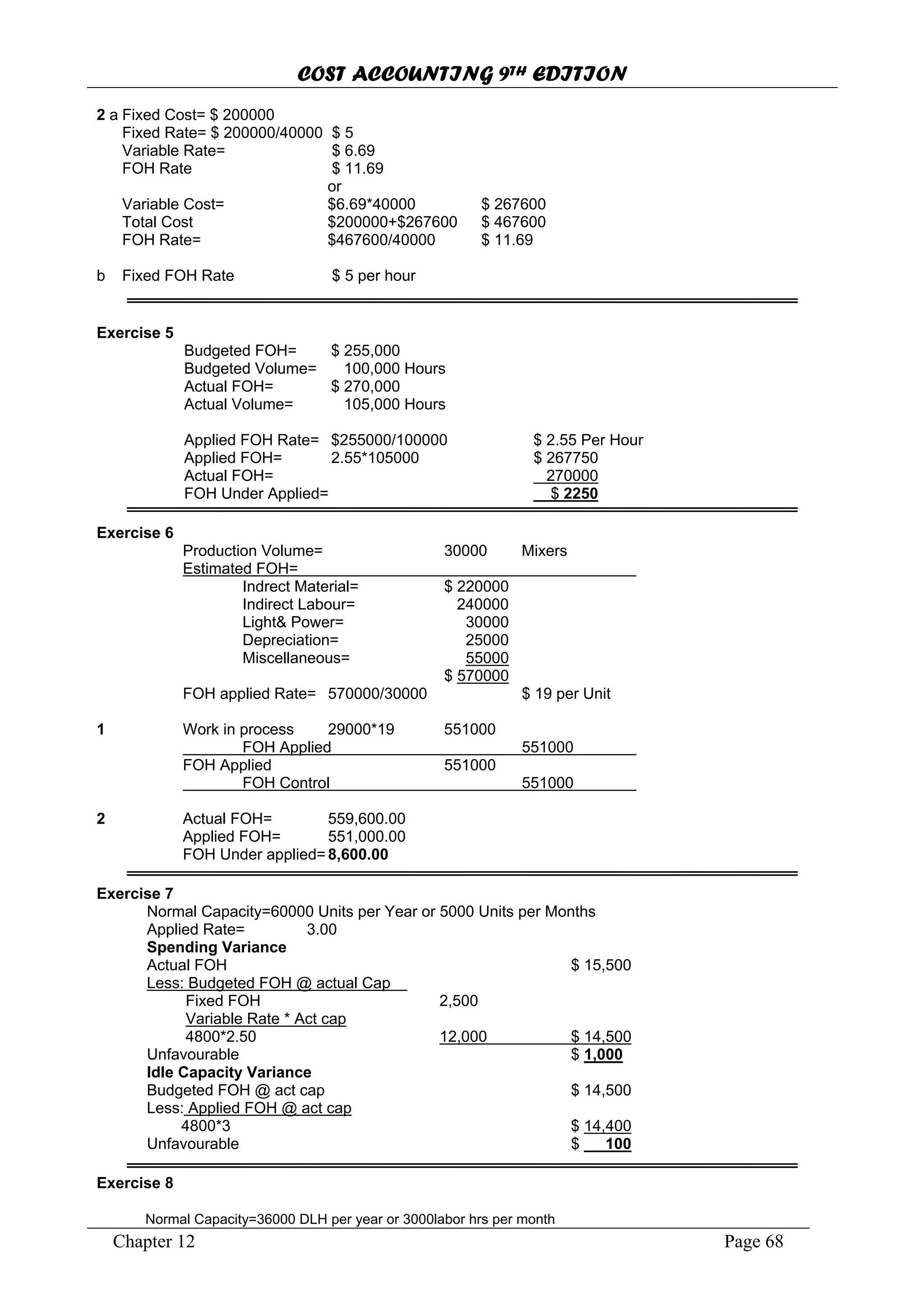 COST ACCOUNTING 9TH EDITION
Chapter 12 Page 68
2 a Fixed Cost= $ 200000
Fixed Rate= $ 200000/40000 $ 5
Variable Rate= $ 6.69
FOH Rate $ 11.69
or
Variable Cost= $6.69*40000 $ 267600
Total Cost $200000+$267600 $ 467600
FOH Rate= $467600/40000 $ 11.69
b Fixed FOH Rate $ 5 per hour
Exercise 5
Budgeted FOH= $ 255,000
Budgeted Volume= 100,000 Hours
Actual FOH= $ 270,000
Actual Volume= 105,000 Hours
Applied FOH Rate= $255000/100000 $ 2.55 Per Hour
Applied FOH= 2.55*105000 $ 267750
Actual FOH= 270000
FOH Under Applied= $ 2250
Exercise 6
Production Volume= 30000 Mixers
Estimated FOH=
Indrect Material= $ 220000
Indirect Labour= 240000
Light& Power= 30000
Depreciation= 25000
Miscellaneous= 55000
$ 570000
FOH applied Rate= 570000/30000 $ 19 per Unit
1 Work in process 29000*19 551000
FOH Applied 551000
FOH Applied 551000
FOH Control 551000
2 Actual FOH= 559,600.00
Applied FOH= 551,000.00
FOH Under applied=8,600.00
Exercise 7
Normal Capacity=60000 Units per Year or 5000 Units per Months
Applied Rate= 3.00
Spending Variance
Actual FOH $ 15,500
Less: Budgeted FOH @ actual Cap
Fixed FOH 2,500
Variable Rate * Act cap
4800*2.50 12,000 $ 14,500
Unfavourable $ 1,000
Idle Capacity Variance
Budgeted FOH @ act cap $ 14,500
Less: Applied FOH @ act cap
4800*3 $ 14,400
Unfavourable $ 100
Exercise 8
Normal Capacity=36000 DLH per year or 3000labor hrs per month
 