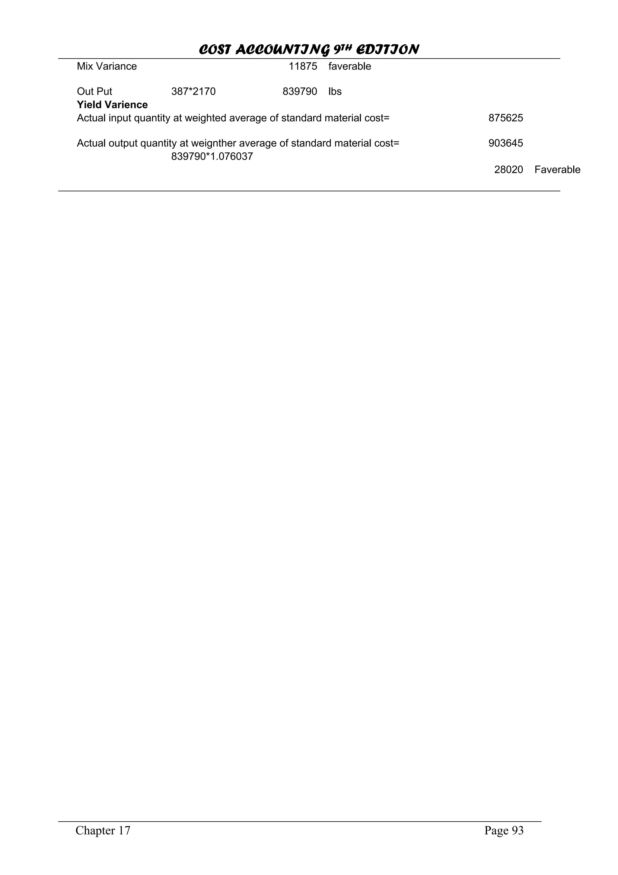 COST ACCOUNTING 9TH EDITION
Chapter 17 Page 93
Mix Variance 11875 faverable
Out Put 387*2170 839790 lbs
Yield Varience
Actual input quantity at weighted average of standard material cost= 875625
Actual output quantity at weignther average of standard material cost= 903645
839790*1.076037
28020 Faverable
 