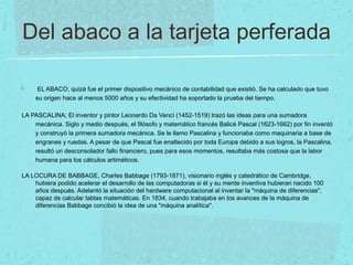 Del abaco a la tarjeta perferada
EL ABACO; quizá fue el primer dispositivo mecánico de contabilidad que existió. Se ha calculado que tuvo
su origen hace al menos 5000 años y su efectividad ha soportado la prueba del tiempo.
LA PASCALINA; El inventor y pintor Leonardo Da Vencí (1452-1519) trazó las ideas para una sumadora
mecánica. Siglo y medio después, el filósofo y matemático francés Balicé Pascal (1623-1662) por fin inventó
y construyó la primera sumadora mecánica. Se le llamo Pascalina y funcionaba como maquinaria a base de
engranes y ruedas. A pesar de que Pascal fue enaltecido por toda Europa debido a sus logros, la Pascalina,
resultó un desconsolador fallo financiero, pues para esos momentos, resultaba más costosa que la labor
humana para los cálculos artiméticos.
LA LOCURA DE BABBAGE, Charles Babbage (1793-1871), visionario inglés y catedrático de Cambridge,
hubiera podido acelerar el desarrollo de las computadoras si él y su mente inventiva hubieran nacido 100
años después. Adelantó la situación del hardware computacional al inventar la "máquina de diferencias",
capaz de calcular tablas matemáticas. En 1834, cuando trabajaba en los avances de la máquina de
diferencias Babbage concibió la idea de una "máquina analítica".
 