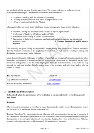 enriched and holistic teaching -learning experience. The evidence of success is also seen in the
achievement of the targets / benchmarks / distinctions mentioned below:
Academic Flexibility with the initiation of Autonomy.
Industry relevant curriculum with thrust on employability skills.
Word of mouth publicity by the Alumni.
,,Emergence of the university as a trusted name for discipline & value-based holistic education.
Excellent Training and placement of the students in reputed organizations.
Involvement of faculty in SWAYAM under MOOCS.
Participation of the faculty in various academic events.
Recognition in the form of awards and certification of teachers in national and international
academic events. 6. Problems Encountered and Resources
Required
The university has given faculty advancement its utmost priority. But it being a self financed university,
has the financial constraints in the implementation/adoption of high quality Teaching–Learning and
Evaluation resources pose a major challenge.
Apart from the financial challenges, availability of qualified and competent human resource is the other
limitation. Improvement of teacher quality has psychological dimensions like individual teacher’s self
motivation and openness to the development program. The right attitudes/response to the FDPs not only
depends on individual teachers but also deans, heads of the programs and other team leaders who are
drivers of change.
File Description Document
Any additional information View Document
Link for Additional Information View Document
Page 100/117 01-07-2020 02:13:12
3. Institutional Distinctiveness
1.Describe/Explain the performance of the institution in one area distinctive to its vision, priority
and thrust
Response:
The University is committed to contribute towards the growth of a healthy society. In the concept note of
the university, it is highlighted that the University will:
Promote ‘Excellence’ by harmonizing formal education with commitment to the service to humanity. It
will broaden the educational opportunities of local children and assist talented students from disadvantaged
backgrounds to access higher educational opportunities. Keeping this vision at the forefront Maharaja
Agrasen University is focused to deliver towards the benefit of the humanity.
 