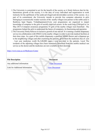 1.The University is committed to act for the benefit of the society as it firmly believes that for the
harmonious growth of the society, it is the duty of every individual and organization to work
tirelessly for the upliftment of the under-privileged and downtrodden sections of the society .As a
part of its commitment ,the University intends to provide free computer education to girls
belonging to economically weaker sections of the nearby villages (our partner in this noble cause is
Rashtriya Ispat Nigam, Vishakhapatnam).Every year programmes are organized to impart
knowledge of computer to the girls of socially deprived sectors. In the week long (25thApril to 1st
May 2017) Computer awareness programme 55 girls of the nearby villages were benefited . The
programme helped the girls to understand the basics of computers, its functioning and operation.
2.The University firmly believes in inclusive growth of one and all. It is running a mobile dispensary
service (in collaboration with ONGC) in the nearby villages in order to provide medical facilities at
their door steps. As a part of this mobile dispensary a qualified MBBS Doctor and a dispenser go
to the neighboring villages and after examining the patients, gives them the medicines free of cost
. Last year medicines worth Rs.3,00,000 (appx.) were provided to the patients. Local The
residents of the adjoining villages have been immensely benefitted from this mobile medical van
service as the doctor and the medicines are now available at their doorstep.
https://www.mau.ac.in/Medicare-Center
File Description Document
Any additional information View Document
Link for Additional Information View Document
Page 101/117 01-07-2020 02:13:12
 