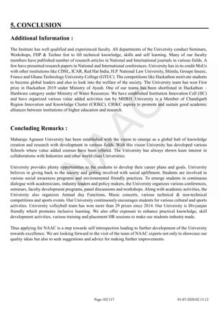 5. CONCLUSION
Additional Information :
The Institute has well qualified and experienced faculty. All departments of the University conduct Seminars,
Workshops, FDP & Techno fest to lift technical knowledge, skills and self learning. Many of our faculty
members have published number of research articles in National and International journals in various fields. A
few have presented research papers in National and International conferences. University has in its credit MoUs
with other institutions like CDSL, ICAR, Red Hat India, H.P. National Law University, Shimla, Groupe Inseec,
France and Ghana Technology University College (GTUC). The competitions like Hackathon motivate students
to become global leaders and also to look into the welfare of the society. The University team has won First
prize in Hackathon 2019 under Ministry of Ayush. One of our teams has been shortlisted in Hackathon –
Hardware category under Ministry of Water Resources. We have established Institution Innovation Cell (IIC)
and have organized various value added activities run by MHRD. University is a Member of Chandigarh
Region Innovation and Knowledge Cluster (CRIKC). CRIKC aspires to promote and sustain good academic
alliances between institutions of higher education and research.
Concluding Remarks :
Maharaja Agrasen University has been established with the vision to emerge as a global hub of knowledge
creation and research with development in various fields. With this vision University has developed various
Schools where value added courses have been offered. The University has always shown keen interest in
collaborations with Industries and other world class Universities.
University provides plenty opportunities to the students to develop their career plans and goals. University
believes in giving back to the society and getting involved with social upliftment. Students are involved in
various social awareness programs and environmental friendly practices. To emerge students in continuous
dialogue with academicians, industry leaders and policy makers, the University organizes various conferences,
seminars, faculty development programs, panel discussions and workshops. Along with academic activities, the
University also organizes Annual day Functions, Music concerts, various technical & non-technical
competitions and sports events. Our University continuously encourages students for various cultural and sports
activities. University volleyball team has won more than 29 prizes since 2014. Our University is Divyanjan
friendly which promotes inclusive learning. We also offer exposure to enhance practical knowledge, skill
development activities, various training and placement HR sessions to make our students industry made.
Thus applying for NAAC is a step towards self introspection leading to further development of the University
towards excellence. We are looking forward to the visit of the team of NAAC experts not only to showcase our
quality ideas but also to seek suggestions and advice for making further improvements.
Page 102/117 01-07-2020 02:13:12
 