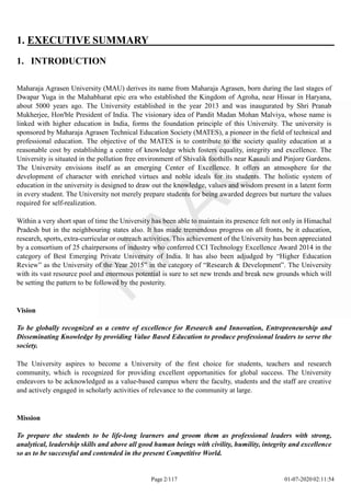 1. EXECUTIVE SUMMARY
1. INTRODUCTION
Maharaja Agrasen University (MAU) derives its name from Maharaja Agrasen, born during the last stages of
Dwapar Yuga in the Mahabharat epic era who established the Kingdom of Agroha, near Hissar in Haryana,
about 5000 years ago. The University established in the year 2013 and was inaugurated by Shri Pranab
Mukherjee, Hon'ble President of India. The visionary idea of Pandit Madan Mohan Malviya, whose name is
linked with higher education in India, forms the foundation principle of this University. The university is
sponsored by Maharaja Agrasen Technical Education Society (MATES), a pioneer in the field of technical and
professional education. The objective of the MATES is to contribute to the society quality education at a
reasonable cost by establishing a centre of knowledge which fosters equality, integrity and excellence. The
University is situated in the pollution free environment of Shivalik foothills near Kasauli and Pinjore Gardens.
The University envisions itself as an emerging Center of Excellence. It offers an atmosphere for the
development of character with enriched virtues and noble ideals for its students. The holistic system of
education in the university is designed to draw out the knowledge, values and wisdom present in a latent form
in every student. The University not merely prepare students for being awarded degrees but nurture the values
required for self-realization.
Within a very short span of time the University has been able to maintain its presence felt not only in Himachal
Pradesh but in the neighbouring states also. It has made tremendous progress on all fronts, be it education,
research, sports, extra-curricular or outreach activities. This achievement of the University has been appreciated
by a consortium of 25 chairpersons of industry who conferred CCI Technology Excellence Award 2014 in the
category of Best Emerging Private University of India. It has also been adjudged by “Higher Education
Review” as the University of the Year 2015” in the category of “Research & Development”. The University
with its vast resource pool and enormous potential is sure to set new trends and break new grounds which will
be setting the pattern to be followed by the posterity.
Vision
To be globally recognized as a centre of excellence for Research and Innovation, Entrepreneurship and
Disseminating Knowledge by providing Value Based Education to produce professional leaders to serve the
society.
The University aspires to become a University of the first choice for students, teachers and research
community, which is recognized for providing excellent opportunities for global success. The University
endeavors to be acknowledged as a value-based campus where the faculty, students and the staff are creative
and actively engaged in scholarly activities of relevance to the community at large.
Mission
To prepare the students to be life-long learners and groom them as professional leaders with strong,
analytical, leadership skills and above all good human beings with civility, humility, integrity and excellence
so as to be successful and contended in the present Competitive World.
Page 2/117 01-07-2020 02:11:54
 