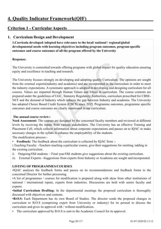 4. Quality Indicator Framework(QIF)
Criterion 1 - CurricularAspects
1. Curriculum Design and Development
1.Curricula developed /adopted have relevance to the local/ national / regional/global
developmental needs with learning objectives including program outcomes, program specific
outcomes and course outcomes of all the program offered by the University
Response:
The University is committed towards offering programs with global impact for quality education ensuring
equity and excellence in teaching and research.
The University focuses strongly on developing and adopting quality Curriculum. The opinions are sought
from the external experts(industry and academic) and are incorporated in the curriculum in order to meet
the industry expectations. A systematic approach is adopted in developing and designing curriculum for all
courses. Values are imparted through Human Values and Ethics in curriculum. The course contents are
prepared under the guidelines of UGC, Statutory Regulatory Authorities, curriculum prescribed for CBSE-
NET and the demand of Industry which reduces the gap between Industry and academia. The University
has adopted Choice Based Credit System (CBCS) since 2015. Programme outcomes, programme specific
outcomes and course outcomes are clearly mentioned in our curriculum.
The annual course review:-
Need Assessment: The courses are designed by the concerned faculty members and reviewed at different
levels by receiving the inputs from various stakeholders. The University has an effective Training and
Placement Cell, which collects information about corporate expectations and passes on to IQAC to make
necessary changes in the syllabi to enhance the employability of the students.
The modification process:-
• Feedback: The feedback about the curriculum is collected by IQAC from :-
i.Teaching Faculty: -Teachers teaching a particular course, give their suggestions for omitting /adding in
the existing curriculum.
ii. Outgoing/Old students: - Final year/Old students give suggestions about the existing curriculum.
iii. External Experts: -Suggestions from experts from Industry or Academia are sought and incorporated.
LISTING OF PROGRAMMES/COURSES
•IQAC analyses the feedback forms and passes on its recommendations and feedback forms to the
concerned Director for further processing.
•A list of programmes / courses for modification is prepared along with ideas from other institutions of
national / international repute, experts from industries. Discussions are held with senior faculty and
experts.
•Initial Curriculum Drafting: In the departmental meetings the proposed curriculum is thoroughly
discussed with objectives and contents.
•B.O.S: Each Department has its own Board of Studies. The director sends the proposed changes in
curriculum to B.O.S (comprising expert from University or industry) for its perusal to discuss the
curriculum and gives its approval with / without modifications.
• The curriculum approved by B.O.S is sent to the Academic Council for its approval.
Page 20/117 01-07-2020 02:13:12
 