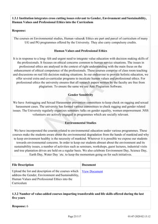 1.3.1 Institution integrates cross cutting issues relevant to Gender, Environment and Sustainability,
Human Values and Professional Ethics into the Curriculum
Response:
The courses on Environmental studies, Human values& Ethics are part and parcel of curriculum of many
UG and PG programmes offered by the University. They also carry compulsory credits.
Human Values and Professional Ethics
It is in response to a long- felt and urgent need to integrate value education with decision making skills of
the professionals. It focuses on ethical concerns common to human service situations. The issues in
professional ethics are analysed in the context of right understanding with the main focus on the
enhancement of ethical competence of the professionals. These courses comprise of class room teaching
and discussions on real life decision making situations. In our endeavour to provide holistic education, we
offer several extra and co-curricular programs to inculcate human values and professional ethics. For
professional ethics the university ensures that all research papers written by the faculty are free from
plagiarism. To ensure the same we use Anti Plagiarism Software.
Gender Sensitivity
We have Antiragging and Sexual Harassment prevention committees to keep check on ragging and sexual
harassment cases. The university has formed various committees to check ragging and gender related
issues. The University regularly organizes seminars /talks on gender equality, women empowerment .NSS
volunteers are actively engaged in programmes which are socially relevant.
Environmental Studies
We have incorporated the courses related to environmental education under various programmes. These
courses make the students aware about the environmental degradation from the hands of mankind and why
to keep environment healthy is the necessity of mankind. Wherever it is possible we expose our students
towards environmental concerns. In order to keep our students abreast about the environment and its
sustainability issues, a number of activities such as seminars, workshops, guest lectures, industrial visits
and tree plantation drives are held on a regular basis. We also celebrate Environment Day, Science Day,
Earth Day, Water Day `etc. to keep the momentum going on for such initiatives.
File Description Document
Upload the list and description of the courses which
address the Gender, Environment and Sustainability,
Human Values and Professional Ethics into the
Curriculum
View Document
Page 23/117 01-07-2020 02:13:12
1.3.2 Number of value-added courses imparting transferable and life skills offered during the last
five years
Response: 6
 