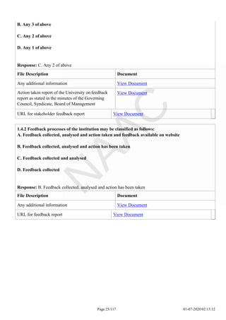 B. Any 3 of above
C. Any 2 of above
D. Any 1 of above
Response: C. Any 2 of above
File Description Document
Any additional information View Document
Action taken report of the University on feedback
report as stated in the minutes of the Governing
Council, Syndicate, Board of Management
View Document
URL for stakeholder feedback report View Document
Page 25/117 01-07-2020 02:13:12
1.4.2 Feedback processes of the institution may be classified as follows:
A. Feedback collected, analysed and action taken and feedback available on website
B. Feedback collected, analysed and action has been taken
C. Feedback collected and analysed
D. Feedback collected
Response: B. Feedback collected, analysed and action has been taken
File Description Document
Any additional information View Document
URL for feedback report View Document
 