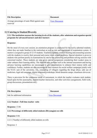 2.2.2 Student - Full time teacher ratio
Response: 13.06
2.2.3 Percentage of differently abled students (Divyangjan) on rolls
Response: 0.06
2.2.3.1 Number of differently abled students on rolls
Response: 1
Page 27/117 01-07-2020 02:13:12
File Description Document
Average percentage of seats filled against seats
reserved
View Document
2.2 Catering to Student Diversity
2.2.1 The institution assesses the learning levels of the students, after admission and organises special
programs for advanced learners and slow learners
Response:
On the onset of every new session, an orientation program is conducted for the newly admitted students,
where they are make familiar to the curriculum as well as rule and regulations of examination system. A
mentor is assigned to group of 12-15 students. Teachers regularly conduct meeting and counseling sessions
with the students to resolve their personal and course work related problems. Special attention is given to
students who perform poorly in examinations by one-to-one counseling and problem solving sessions with
concerned teacher. These students are also given special assignment considering their weaker areas in
order enhance their learning ability. The students who perform well in the internal assessment and having
advance learning capabilities are encouraged to give presentations to enhance their oratory skills and
confidence. Further, students are also encourage by their mentors for social welfare campaigns jointly with
the N.S.S. unit of the university, viz., counseling of villagers regarding the drugs abuse, safe use of
medicines, legal aid campaign, digital awareness workshops, blood donation camps, cleanliness drives etc.
There is provision for the continuous mode of assessment, in which the teacher evaluates each student,
based upon his/her punctuality, student-teacher interaction, and other activities (assignments, field work,
group discussions, presentations etc).
File Description Document
link for additional information View Document
 