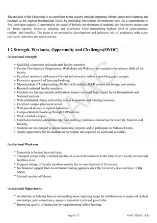 The mission of the University is to contribute to the society through imparting vibrant, innovative learning and
research at the highest international levels by providing intellectual environment built on a commitment to
free and open enquiry. Committed to the cause of holistic development of students, the University endeavours
to foster equality, initiative, integrity, and excellence while maintaining highest level of consciousness,
civility and humility. The focus is on personality development and judicious mix of academics with extra-
curricular activities and social service.
1.2 Strength, Weakness, Opportunity and Challenges(SWOC)
Institutional Strength
Qualified, committed and motivated faculty members
Faculty Development Programmes, Workshops and Webinars are conducted to enhance skills of the
faculty.
Excellent ambience with state-of-the-art infrastructure within a sprawling green campus.
Pro-active approach of learning-by-doing.
Memorandum of Understanding (MOUs) with industry, R&D centers and foreign universities.
Research oriented faculty members.
Faculties are having research publications in peer reviewed high impact factor International and
National journals.
Well established library with online access to journals and learning resources.
Excellent campus placement record.
Well placed alumni in reputed industries.
Campus-Wide-Networking through ERPsolution
Wi-Fi enabled campus.
Established Industry-Academia Interface enabling continuous interaction between the Students and
Industry.
Students are encouraged to pursue innovative projects and to participate in National Events.
Ample opportunity for the students to participate and organize co-curricular activities.
Institutional Weakness
University is located in a rural area.
Transport connectivity is limited and thus it is not well connected to the cities where mostly recreational
facilities exist.
Frequent change of faculty members mainly due to rural location of University.
No financial support from Government funding agencies since the University does not have 12 (b)
Status.
Limited number of Alumni.
Institutional Opportunity
Availability of industry base in surrounding areas, implying scope for collaboration in respect of student
internships, joint consultancy, projects, industrial visits and guest talks.
Improving quality of instruction by supplementing with e-learning.
Page 3/117 01-07-2020 02:11:55
 