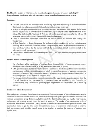 2.5.4 Positive impact of reforms on the examination procedures and processes including IT
integration and continuous internal assessment on the examination management system
Response:
The final year results are declared within 30 working days from the last day of examination so that
the students can take admissions to higher classes on time or get employed.
In order to mitigate the hardship of the students who could not complete their degrees due to some
reasons are provided an opportunity to clear the backlog of subjects under Special Chance in one
sitting. The students of B. Tech and B. Arch are allowed to clear all reappears after the 6th and 8th
semesters, respectively, to make them eligible to sit in placement.
There is centralized on-the-spot evaluation of answer sheets to maintain the secrecy and
transparency.
A Head Examiner is deputed to ensure the uniformity of the marking on random basis to ensure
accuracy while evaluation of answer sheets. The posting of marks by the individual examiner is
cross-checked, verified by the clerical staff of the examination branch before it is fed in the
software for result preparation.
There is also a provision for students to improve their CGPA after completion of programme within
two years.
Positive impact on IT integration
Use of software while preparation of results reduces the possibilities of human errors and ensures
the high accuracy in calculation of SGPA, CGPA and generation of grades.
ERP system adopted by the university ensures a centralized functioning of the overall academic
curriculum as well as examination process which covers online records of lectures, assignments,
attendance of students and examination results. ERP system help the parents as well as teachers to
check the progress of the student on a regular basis.
The secrecy in the Examination system is maintained by receiving the question papers from the
External Examiners duly protected by a password code as provided by the Controller of
Examinations (CoE). The received question papers are printed in the office of the CoE to ensure top
secrecy.
Continuous internal assessment
The students are evaluated throughout their semester on Continuous mode of internal assessment system
on the basis of student-teacher interaction, attendance and regularity, participation academic activities, viz,
seminar, assignments, group discussions, field work etc for theoretical subjects and regular viva-voce and
maintenance of practical record book for practical subjects. The marks of the continuous mode of
assessment and internal assessment (MST) written examinations are combined together with end term
examination marks to get the final score. The continuous mode of assessment helps students to improve
their performance and provides enough scope to the teachers to monitor the progress of students on a
regular basis.
Page 32/117 01-07-2020 02:13:12
 