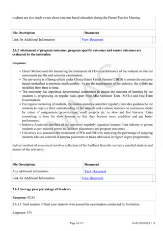 students are also made aware about outcome based education during the Parent Teacher Meeting.
File Description Document
Link for Additional Information View Document
2.6.2 Attainment of program outcomes, program specific outcomes and course outcomes are
evaluated by the institution
Response:
Direct Method used for measuring the attainment of COs is performance of the students in internal
assessment and the end semester examination.
The university is offering syllabi under Choice Based Credit System (CBCS) to ensure the outcome
based curriculum to promote employability. As per the requirement of the industry, the syllabi are
modified from time to time.
The university has appointed departmental committees to ensure the outcome of learning by the
students is progressing on regular basis apart from Mid Semester Tests (MSTs) and End-Term
Examinations.
For regular mentoring of students, the mentor-mentee committee regularly provides guidance to the
students to improve their understanding of the subjects and evaluate students on continuous mode
by virtue of assignments, presentations, small projects etc. to slow and fast learners. Extra
counseling is done for slow learners so that they become more confident and get better
performance.
Industry-Academia interface of the university regularly organizes lectures from industry to groom
students as per industry norms to facilitate placements and program outcomes.
University also measures the attainment of POs and PSOs by analyzing the percentage of outgoing
students who are selected in campus placement or taken admission in higher degree programmes.
Indirect method of assessment involves collection of the feedback from the currently enrolled studentsand
alumni of the university.
File Description Document
Any additional information View Document
Link for Additional Information View Document
Page 34/117 01-07-2020 02:13:12
2.6.3 Average pass percentage of Students
Response: 92.95
2.6.3.1 Total number of final year students who passed the examination conducted by Institution.
Response: 475
 