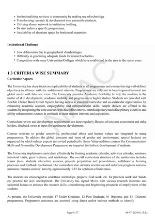 Institutionalizing services to community by making use of technology
Transforming research & development into patentable products.
Utilizing alumni network in institution building.
To start industry specific programmes.
Availability of abundant space for horizontal expansion.
Institutional Challenge
Low Admissions due to geographical disadvantages.
Difficulty in generating adequate funds for research activities.
Competition with many Universities/Colleges which have established in the area in the recent years.
1.3 CRITERIA WISE SUMMARY
Curricular Aspects
The University has sharp focus on employability of students in all programmes and courses having well-defined
objectives in alliance with the institutional mission. Programmes are relevant to local/regional/national and
global needs with futuristic view. The University provides Academic flexibility to help the students in the
matter of skill development, academic mobility and progression to higher studies. Students are provided with
flexible Choice Based Credit System having access to excellent curricular and co-curricular opportunities for
enhancing academic acumen, employability and entrepreneurial skills. Ample choices are offered to the
students by integrating the core courses with discipline centric, interdisciplinary/multidisciplinary electives and
ability enhancement courses in curricula to meet student interests and aspirations.
Curriculum review and development requirements are done regularly. Results of outcome assessment and stake
holders, feedback serve as input for continuous development.
Courses relevant to gender sensitivity, professional ethics and human values are integrated in many
programmes. To address the global concerns and issue of gender and environment, special lectures are
organized for which subject experts are invited periodically. Some Value-addition courses like Communication
Skills and Personality Development Programme are imparted for holistic development of students.
The University implements curriculum effectively by framing academic calendar, activities calendar, seminars,
industrial visits, guest lectures, and workshops. The overall curriculum structure of the institutions includes
lesson plans, students interactive sessions, projects preparation and presentations, collaborative learning
processes and feedback mechanism. Our curriculum also includes orientation and induction programs and also
maintains ‘mentor-mentee’ ratio by approximately 1:15 for optimum effectiveness.
The students are encouraged to undertake internships, projects, field work, etc. for practical work and ‘hands
on’ practice for skill development. The University has signed MoUs with various research institutes and
industrial houses to enhance the research skills, smoothening and brightening prospects of employment of the
students.
At present, the University provides 17 Under Graduate, 12 Post Graduate, 01 Diploma, and 13 Doctoral
programmes. Programme outcomes are assessed using direct and/or indirect methods to identify
Page 4/117 01-07-2020 02:13:12
 