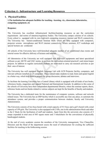 Criterion 4 - Infrastructure and Learning Resources
1. Physical Facilities
1.The institution has adequate facilities for teaching - learning. viz., classrooms, laboratories,
computing equipment, etc
Response:
The University has excellent infrastructural facilities/learning resources as per the curriculum
requirements and norms of statutory/regulatory bodies. The University campus consists of six schools.
Every school is equipped with its own high-tech computing resources internet and Wi-Fi connectivity.
The University has fourair-conditioned Seminar Halls which are fully equipped with computers,
projector screens microphones and Wi-Fi internet connectivity. Where seminars, ICT workshops and
special lectures are conducted
All schools of the University have well-furnished adequate number of air conditioned class rooms and
tutorial rooms for effective delivery of lectures and tutorials.
All laboratories of the University are well equipped with high-tech equipments and latest specialized
software as per AICTE and UGC norms, to perform the curriculum-oriented practical’s and minor/major
projects. In addition to regular curriculum students are motivated to carry out research activities as per
their area of interest.
The University has well equipped English Language Lab with LCD Projector facility, computers, and
relevant software installed on 25 computers. These indeed make students to read, listen and speak English
in a better way, which help them to prepare for group discussion, debates and interviews.
To facilitate the learning University has a Central Library which is equipped with all kinds of text books,
references books, magazines and reputed National and International Journals. In addition to this some of
the schools of University have their independent departmental libraries, where the seminar reports, thesis,
reference books and text books related to various subjects are kept for the benefits of faculty and students.
The University has a dedicated team for the maintenance of computer systems, software and network
related issues. The University has an ERP facility which is accessible any time any place, to automate the
attendance system, and provides a proper communication between students, faculty and University
Administration.
The University consists of two boys hostel with a total capacity of 511 boys and a girl’s hostel with a total
capacity of 199 girls. The University is also equipped with 2 lifts, one in the administration block and other
in the C block for the facilitation of staff and students. Apart from this the university also consists of 2
ramps expanded in total area of 843 square meter and 3 wheelchairs for the convenience of physically
handicapped students.
At the end of every academic session the members of the University management, Vice Chancellor,
Directors and the Head of the department assess the need of infrastructure for availing the sufficient
facilities for teaching in the forthcoming session.
Page 49/117 01-07-2020 02:13:12
 