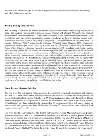 educational and operational gaps and hassles for preparing action plan to reduce or eliminate shortcomings
and effect further improvements.
Page 5/117 01-07-2020 02:13:12
Teaching-learning and Evaluation
The University is committed to provide flexible and conducive environment to the faculty and students to
make the teaching, learning and evaluation process effective and efficient. University has optimally
maintained the teacher-students ratio (1:13) in order to facilitate student centric learning environment. At the
beginning of every new session, an orientation program is conducted for the newly admitted students to give
an overview about the syllabi of the respective programme, examination system and promotion rules. The
program Outcomes (POs), Program Specific Outcomes (PSOs) and Course Outcomes (COs) of respective
programmes are displayed on the University’s website and their attainment is measured by the respective
School of the University. A mentor (teacher) is assigned to group of 15-16 students which conduct meeting
and counseling sessions with the students to resolve their personal and course work related problems. There is
a provision for the continuous mode of assessment, in which the teacher evaluates the student, based upon
his/her punctuality, student-teacher interaction, and other activities. In addition to conventional teaching
methods, innovative and ICT-based teaching-learning methods are adopted. Industrial visits are organized for
students in order to make them aware with the industrial culture, job oriented skills as per industry
requirements and to enhance their practical skills. The University periodically organizes expert talks from
industry and academia to apprise students of the latest in the industry. In order to improve the communication
and soft skills of the students, curriculum of all schools include Personality Development Programs (PDPs).
The final year results are declared within 30 working days from the last day of examination so that the
students can take admissions to higher classes on time or get employed. There is central evaluation of answer
sheets to maintain the secrecy and transparency. The university is running syllabi under Choice Based Credit
System (CBCS) to ensure the outcome based curriculum and to promote employability. As per the
requirement of the industry, the syllabi are modified from time to time.
Research, Innovations and Extension
The University has well-defined policy guidelines for promotion of research, innovations and extension
activities. An IPR cell has been constitued to promote research activities. Faculty members have published 302
papers in International and National Journals. Total 38 Books have been published by the faculty from different
schools. 193 papers have been published in National and International Conferences by the faculty members.
118 publications have been included in the citation index. 76 publications are there in h-index. 1 patent has
been awarded and 3 patents have been filed by the University. 67 research fellows have enrolled in Ph.D
programmes during the last five years.
University has the research facilities like Central Instrumentation Centre, Museum, Studios and Research
Statistical Database like DELNET and Manupatra for promotion of research. 3 research projects have been
funded by government and non-government agencies during the last five years. University is a Member of
Chandigarh Region Innovation and Knowledge Cluster (CRIKC). CRIKC aims to foster and sustain close
academic alliances between institutions of higher education and research in the Chandigarh region. 133 expert
talks, workshops and seminars have been conducted on Industry Academia Innovative practices and 2 on
Intellectual Property Rights (IPR) during the last five years. 19 awards for innovation have been won by
 
