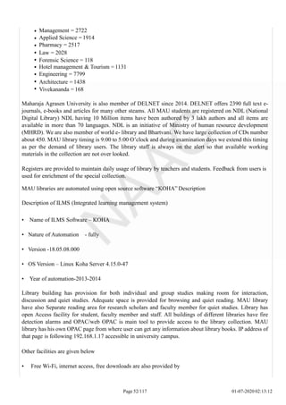 Management = 2722
Applied Science = 1914
Pharmacy = 2517
Law = 2028
Forensic Science = 118
Hotel management & Tourism = 1131
Engineering = 7799
Architecture = 1438
Vivekananda = 168
Maharaja Agrasen University is also member of DELNET since 2014. DELNET offers 2390 full text e-
journals, e-books and articles for many other steams. All MAU students are registered on NDL (National
Digital Library) NDL having 10 Million items have been authored by 3 lakh authors and all items are
available in more than 70 languages. NDL is an initiative of Ministry of human resource development
(MHRD). We are also member of world e- library and Bhartvani. We have large collection of CDs number
about 450. MAU library timing is 9:00 to 5:00 O’clock and during examination days we extend this timing
as per the demand of library users. The library staff is always on the alert so that available working
materials in the collection are not over looked.
Registers are provided to maintain daily usage of library by teachers and students. Feedback from users is
used for enrichment of the special collection.
MAU libraries are automated using open source software “KOHA” Description
Description of ILMS (Integrated learning management system)
• Name of ILMS Software – KOHA
• Nature of Automation - fully
• Version -18.05.08.000
• OS Version – Linux Koha Server 4.15.0-47
• Year of automation-2013-2014
Library building has provision for both individual and group studies making room for interaction,
discussion and quiet studies. Adequate space is provided for browsing and quiet reading. MAU library
have also Separate reading area for research scholars and faculty member for quiet studies. Library has
open Access facility for student, faculty member and staff. All buildings of different libraries have fire
detection alarms and OPAC/web OPAC is main tool to provide access to the library collection. MAU
library has his own OPAC page from where user can get any information about library books. IP address of
that page is following 192.168.1.17 accessible in university campus.
Other facilities are given below
• Free Wi-Fi, internet access, free downloads are also provided by
Page 52/117 01-07-2020 02:13:12
 