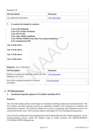 7. E-content is developed by teachers :
1.For e-PG-Pathshala
2.For CEC (Under Graduate)
3.For SWAYAM
4.For other MOOCs platform
5.For NPTEL/NMEICT/any other Government Initiatives
6.For Institutional LMS
Any 5 of the above
Any 4 of the above
Any 3 of the above
Any 2 of the above
Response: Any 2 of the above
File Description Document
Details of e-content developed by teachers for e-PG-
Pathshala, CEC (UG)
View Document
Give links or upload document of e-content
developed
View Document
Page 56/117 01-07-2020 02:13:12
Response: 96
File Description Document
Any additional information View Document
3. IT Infrastructure
1. Institution frequently updates its IT facilities including Wi-Fi
Response:
The University adopts policies and strategies for adequate technology deployment and maintenance. The
ICT facilities and other learning resources are adequately available in the institution for academic and
administrative purposes. The staff and students have access to technology and information retrieval on
current and relevant issues. The University deploys and employs ICTs for teaching-learning process.
The University continuously keeps upgrading the internet bandwidth and other related equipments. As the
teaching-learning process require the frequent usage of online resources like MOOCS/SPOKEN
TUTUORAL/NPTEL/Webinars etc.
 