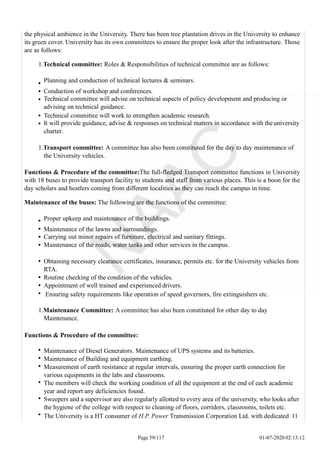 the physical ambience in the University. There has been tree plantation drives in the University to enhance
its green cover. University has its own committees to ensure the proper look after the infrastructure. Those
are as follows:
1.Technical committee: Roles & Responsibilities of technical committee are as follows:
Planning and conduction of technical lectures & seminars.
Conduction of workshop and conferences.
Technical committee will advise on technical aspects of policy development and producing or
advising on technical guidance.
Technical committee will work to strengthen academic research.
It will provide guidance, advise & responses on technical matters in accordance with theuniversity
charter.
1.Transport committee: A committee has also been constituted for the day to day maintenance of
the University vehicles.
Functions & Procedure of the committee:The full-fledged Transport committee functions in University
with 18 buses to provide transport facility to students and staff from various places. This is a boon for the
day scholars and hostlers coming from different localities as they can reach the campus in time.
Maintenance of the buses: The following are the functions of the committee:
Proper upkeep and maintenance of the buildings.
Maintenance of the lawns and surroundings.
Carrying out minor repairs of furniture, electrical and sanitary fittings.
Maintenance of the roads, water tanks and other services in the campus.
Obtaining necessary clearance certificates, insurance, permits etc. for the University vehicles from
RTA.
Routine checking of the condition of the vehicles.
Appointment of well trained and experienced drivers.
Ensuring safety requirements like operation of speed governors, fire extinguishers etc.
1.Maintenance Committee: A committee has also been constituted for other day to day
Maintenance.
Functions & Procedure of the committee:
Maintenance of Diesel Generators. Maintenance of UPS systems and its batteries.
Maintenance of Building and equipment earthing.
Measurement of earth resistance at regular intervals, ensuring the proper earth connection for
various equipments in the labs and classrooms.
The members will check the working condition of all the equipment at the end of each academic
year and report any deficiencies found.
Sweepers and a supervisor are also regularly allotted to every area of the university, who looks after
the hygiene of the college with respect to cleaning of floors, corridors, classrooms, toilets etc.
The University is a HT consumer of H.P. Power Transmission Corporation Ltd. with dedicated 11
Page 59/117 01-07-2020 02:13:12
 