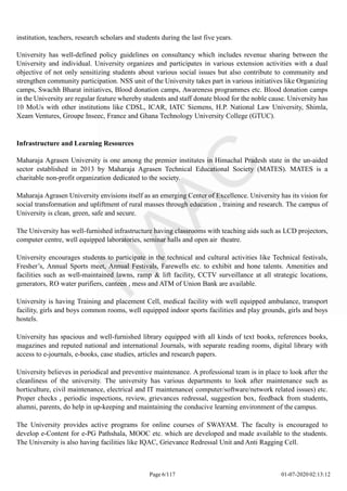 institution, teachers, research scholars and students during the last five years.
University has well-defined policy guidelines on consultancy which includes revenue sharing between the
University and individual. University organizes and participates in various extension activities with a dual
objective of not only sensitizing students about various social issues but also contribute to community and
strengthen community participation. NSS unit of the University takes part in various initiatives like Organizing
camps, Swachh Bharat initiatives, Blood donation camps, Awareness programmes etc. Blood donation camps
in the University are regular feature whereby students and staff donate blood for the noble cause. University has
10 MoUs with other institutions like CDSL, ICAR, IATC Siemens, H.P. National Law University, Shimla,
Xeam Ventures, Groupe Inseec, France and Ghana Technology University College (GTUC).
Infrastructure and Learning Resources
Maharaja Agrasen University is one among the premier institutes in Himachal Pradesh state in the un-aided
sector established in 2013 by Maharaja Agrasen Technical Educational Society (MATES). MATES is a
charitable non-profit organization dedicated to the society.
Maharaja Agrasen University envisions itself as an emerging Center of Excellence. University has its vision for
social transformation and upliftment of rural masses through education , training and research. The campus of
University is clean, green, safe and secure.
The University has well-furnished infrastructure having classrooms with teaching aids such as LCD projectors,
computer centre, well equipped laboratories, seminar halls and open air theatre.
University encourages students to participate in the technical and cultural activities like Technical festivals,
Fresher’s, Annual Sports meet, Annual Festivals, Farewells etc. to exhibit and hone talents. Amenities and
facilities such as well-maintained lawns, ramp & lift facility, CCTV surveillance at all strategic locations,
generators, RO water purifiers, canteen , mess and ATM of Union Bank are available.
University is having Training and placement Cell, medical facility with well equipped ambulance, transport
facility, girls and boys common rooms, well equipped indoor sports facilities and play grounds, girls and boys
hostels.
University has spacious and well-furnished library equipped with all kinds of text books, references books,
magazines and reputed national and international Journals, with separate reading rooms, digital library with
access to e-journals, e-books, case studies, articles and research papers.
University believes in periodical and preventive maintenance. A professional team is in place to look after the
cleanliness of the university. The university has various departments to look after maintenance such as
horticulture, civil maintenance, electrical and IT maintenance( computer/software/network related issues) etc.
Proper checks , periodic inspections, review, grievances redressal, suggestion box, feedback from students,
alumni, parents, do help in up-keeping and maintaining the conducive learning environment of the campus.
The University provides active programs for online courses of SWAYAM. The faculty is encouraged to
develop e-Content for e-PG Pathshala, MOOC etc. which are developed and made available to the students.
The University is also having facilities like IQAC, Grievance Redressal Unit and Anti Ragging Cell.
Page 6/117 01-07-2020 02:13:12
 