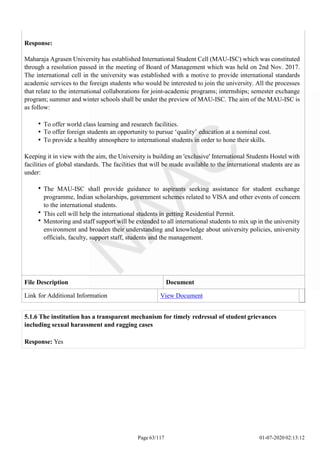 Response:
Maharaja Agrasen University has established International Student Cell (MAU-ISC) which was constituted
through a resolution passed in the meeting of Board of Management which was held on 2nd Nov. 2017.
The international cell in the university was established with a motive to provide international standards
academic services to the foreign students who would be interested to join the university. All the processes
that relate to the international collaborations for joint-academic programs; internships; semester exchange
program; summer and winter schools shall be under the preview of MAU-ISC. The aim of the MAU-ISC is
as follow:
To offer world class learning and research facilities.
To offer foreign students an opportunity to pursue ‘quality’ education at a nominal cost.
To provide a healthy atmosphere to international students in order to hone their skills.
Keeping it in view with the aim, the University is building an 'exclusive' International Students Hostel with
facilities of global standards. The facilities that will be made available to the international students are as
under:
The MAU-ISC shall provide guidance to aspirants seeking assistance for student exchange
programme, Indian scholarships, government schemes related to VISA and other events of concern
to the international students.
This cell will help the international students in getting Residential Permit.
Mentoring and staff support will be extended to all international students to mix up in the university
environment and broaden their understanding and knowledge about university policies, university
officials, faculty, support staff, students and the management.
File Description Document
Link for Additional Information View Document
Page 63/117 01-07-2020 02:13:12
5.1.6 The institution has a transparent mechanism for timely redressal of student grievances
including sexual harassment and ragging cases
Response: Yes
 