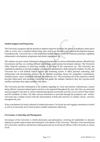 Student Support and Progression
The University recognizes that the growth of students cannot be limited to the sphere of academics alone and in
order to evolve into a complete human being, they need to go through a multi-faceted development process.
Considering this, University has a well-established student support system for financial assistance, capability
enhancement, development, progression and alumni engagement etc.
The students are given timely information about getting benefits of various scholarship schemes offered by the
Government and they are availing different scholarships under various Government schemes. The University
offers financial assistance to deserving students in the form of fee concessions etc. The University has
established a platform to develop academic, personal and administrative skills among the students. For this, the
University has a well defined student support and mentoring system. It offers personal counseling, skill
enhancement and development schemes for the students (coaching classes for competitive examinations,
remedial classes, career counseling, soft skill development, etc.). The counseling cell of the respective schools
provides behavioural and emotional counseling and guides the students whereever they have psycho-social
conflicts and helps them adjust amiably with others.
The University provides information to the students regarding its vision and mission, infrastructure, courses
being offered, extension/cultural/sports activities to be organized throughout the year. Also they are motivated
and encouraged to take part in various institutional/regional cocurricular activities so as to unravel their talents
and fill confidence in them. All other relevant information is provided through the prospectus and website.
University has a student council with fair representation of both girls and boys to conduct various activities
throughout the year.
It has a mechanism for timely redressal of student grievances. University has anti-ragging committees at school
as well as at university level which monitors student interactions effectively.
Governance, Leadership and Management
Governance of the University is wholly democratic and participative, involving all stakeholders in decision
making for quality improvement and sustenance in all spheres of the University. Therefore it has decentralized
all its activities, initiatives and decision making processes by involving all officers of the University at various
levels.
Page 7/117 01-07-2020 02:13:12
 