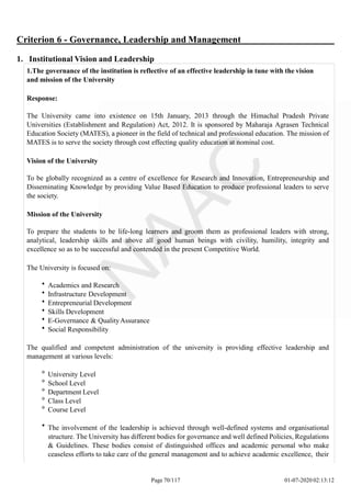 Criterion 6 - Governance, Leadership and Management
1. Institutional Vision and Leadership
1.The governance of the institution is reflective of an effective leadership in tune with the vision
and mission of the University
Response:
The University came into existence on 15th January, 2013 through the Himachal Pradesh Private
Universities (Establishment and Regulation) Act, 2012. It is sponsored by Maharaja Agrasen Technical
Education Society (MATES), a pioneer in the field of technical and professional education. The mission of
MATES is to serve the society through cost effecting quality education at nominal cost.
Vision of the University
To be globally recognized as a centre of excellence for Research and Innovation, Entrepreneurship and
Disseminating Knowledge by providing Value Based Education to produce professional leaders to serve
the society.
Mission of the University
To prepare the students to be life-long learners and groom them as professional leaders with strong,
analytical, leadership skills and above all good human beings with civility, humility, integrity and
excellence so as to be successful and contended in the present Competitive World.
The University is focused on:
Academics and Research
Infrastructure Development
Entrepreneurial Development
Skills Development
E-Governance & QualityAssurance
Social Responsibility
The qualified and competent administration of the university is providing effective leadership and
management at various levels:
University Level
School Level
Department Level
Class Level
Course Level
The involvement of the leadership is achieved through well-defined systems and organisational
structure. The University has different bodies for governance and well defined Policies, Regulations
& Guidelines. These bodies consist of distinguished offices and academic personal who make
ceaseless efforts to take care of the general management and to achieve academic excellence, their
Page 70/117 01-07-2020 02:13:12
 