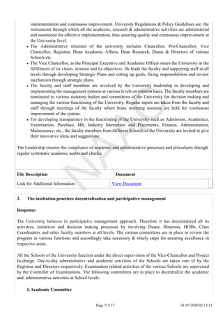 implementation and continuous improvement. University Regulations & Policy Guidelines are the
instruments through which all the academic, research & administrative activities are administered
and monitored for effective implementation, thus ensuring quality and continuous improvement at
the University level.
The Administrative structure of the university includes Chancellor, Pro-Chancellor, Vice
Chancellor, Registrar, Dean Academic Affairs, Dean Research, Deans & Directors of various
Schools etc.
The Vice Chancellor, as the Principal Executive and Academic Officer steers the University in the
fulfillment of its vision, mission and its objectives. He leads the faculty and supporting staff at all
levels through developing Strategic Plans and setting up goals, fixing responsibilities and review
mechanism through strategic plans.
The faculty and staff members are involved by the University leadership in developing and
implementing the management systems at various levels on rotation basis. The faculty members are
nominated to various statutory bodies and committees of the University for decision making and
managing the various functioning of the University. Regular inputs are taken from the faculty and
staff through meetings of the faculty where brain storming sessions are held for continuous
improvement of the system.
For developing transparency in the functioning of the University such as Admission, Academics,
Examination, Purchase, HR, Industry Interaction and Placements, Finance, Administration,
Maintenance, etc., the faculty members from different Schools of the University are invited to give
their innovative ideas and suggestions.
The Leadership ensures the compliance of academic and administrative processes and procedures through
regular systematic academic audits and checks.
File Description Document
Link for Additional Information View Document
Page 71/117 01-07-2020 02:13:12
2. The institution practices decentralization and participative management
Response:
The University believes in participative management approach. Therefore it has decentralized all its
activities, initiatives and decision making processes by involving Deans, Directors, HODs, Class
Coordinators and other faculty members at all levels. The various committees are in place to review the
progress in various functions and accordingly take necessary & timely steps for ensuring excellence in
respective areas.
All the Schools of the University function under the direct supervision of the Vice-Chancellor and Project
In-charge. Day-to-day administrative and academic activities of the Schools are taken care of by the
Registrar and Directors respectively. Examination related activities of the various Schools are supervised
by the Controller of Examinations. The following committees are in place to decentralize the academic
and administrative activities at School levels:
1.Academic Committee
 